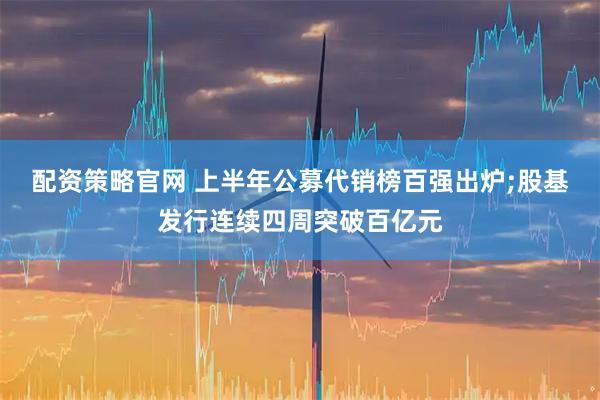 配资策略官网 上半年公募代销榜百强出炉;股基发行连续四周突破百亿元