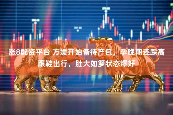 涨8配资平台 方媛开始备待产包，孕晚期还踩高跟鞋出行，肚大如箩状态爆好