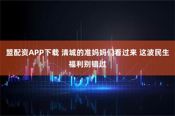 盟配资APP下载 清城的准妈妈们看过来 这波民生福利别错过