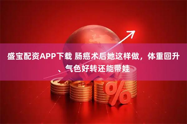 盛宝配资APP下载 肠癌术后她这样做，体重回升、气色好转还能带娃