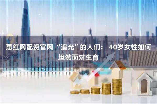 惠红网配资官网 “追光”的人们： 40岁女性如何坦然面对生育