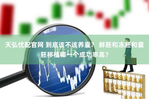 天弘忧配官网 到底该不该养囊？ 鲜胚和冻胚和囊胚移植哪一个成功率高？