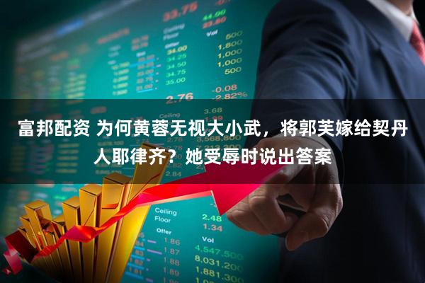 富邦配资 为何黄蓉无视大小武，将郭芙嫁给契丹人耶律齐？她受辱时说出答案