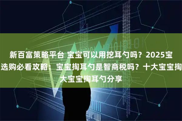 新百富策略平台 宝宝可以用挖耳勺吗？2025宝宝掏耳勺选购必看攻略：宝宝掏耳勺是智商税吗？十大宝宝掏耳勺分享