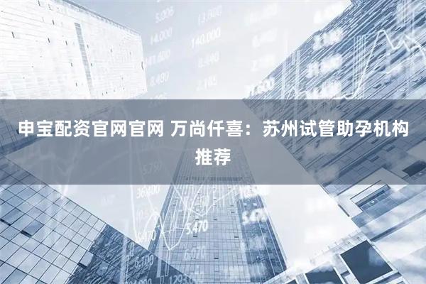 申宝配资官网官网 万尚仟喜：苏州试管助孕机构推荐