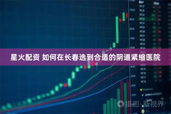 星火配资 如何在长春选到合适的阴道紧缩医院