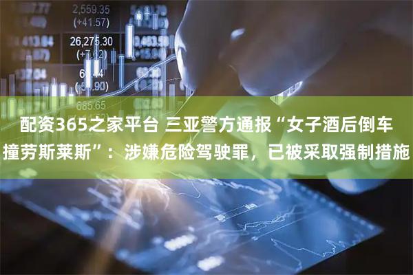 配资365之家平台 三亚警方通报“女子酒后倒车撞劳斯莱斯”：涉嫌危险驾驶罪，已被采取强制措施