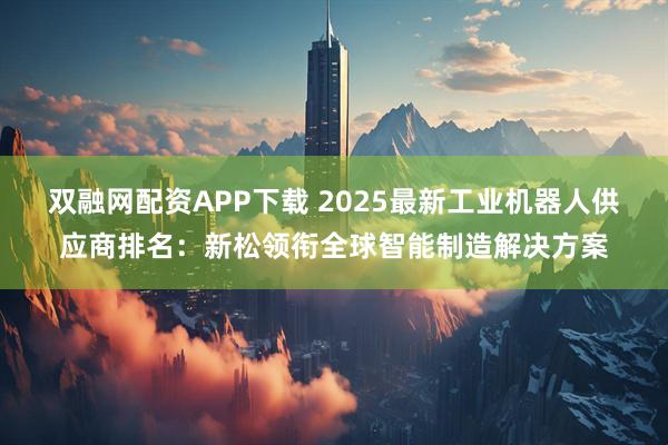 双融网配资APP下载 2025最新工业机器人供应商排名：新松领衔全球智能制造解决方案