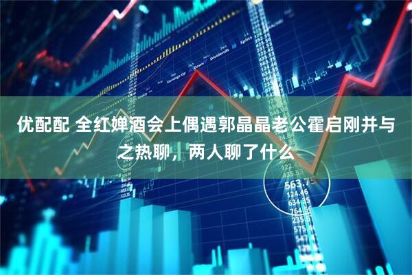 优配配 全红婵酒会上偶遇郭晶晶老公霍启刚并与之热聊，两人聊了什么
