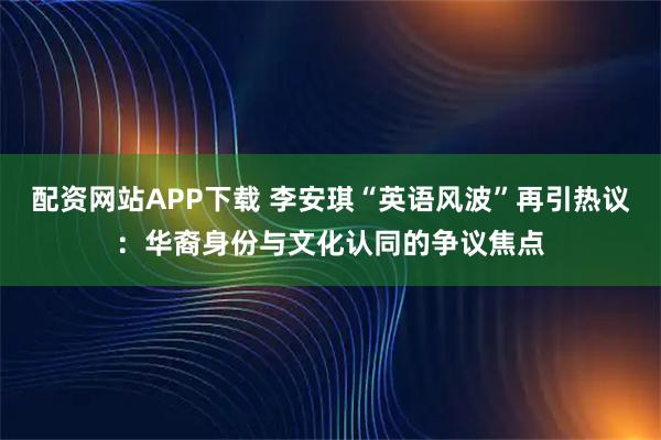 配资网站APP下载 李安琪“英语风波”再引热议：华裔身份与文化认同的争议焦点