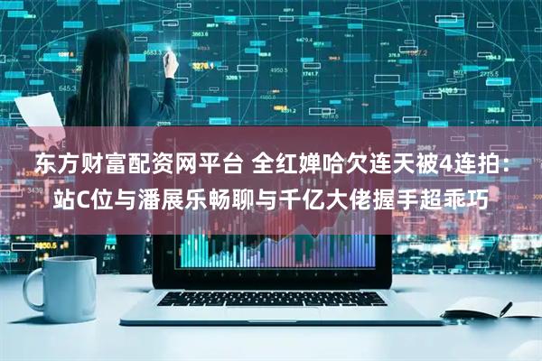 东方财富配资网平台 全红婵哈欠连天被4连拍：站C位与潘展乐畅聊与千亿大佬握手超乖巧