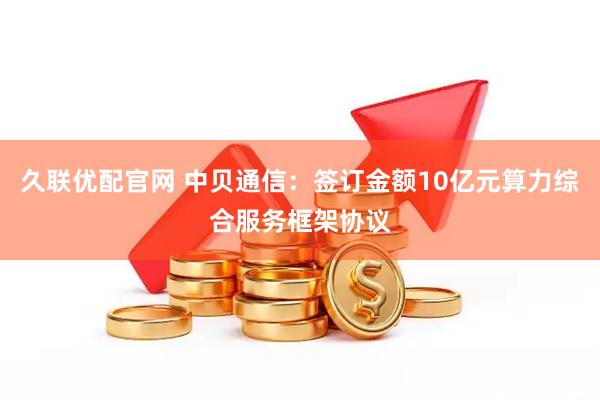 久联优配官网 中贝通信：签订金额10亿元算力综合服务框架协议