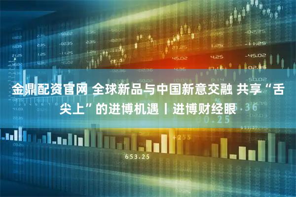 金鼎配资官网 全球新品与中国新意交融 共享“舌尖上”的进博机遇丨进博财经眼