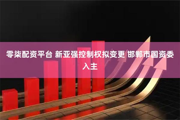 零柒配资平台 新亚强控制权拟变更 邯郸市国资委入主
