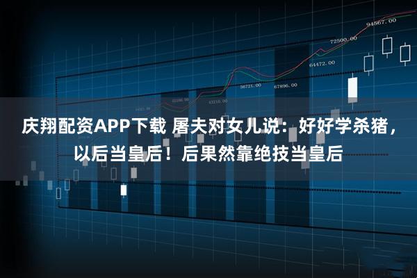 庆翔配资APP下载 屠夫对女儿说：好好学杀猪，以后当皇后！后果然靠绝技当皇后