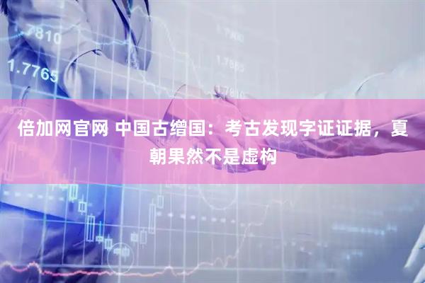 倍加网官网 中国古缯国：考古发现字证证据，夏朝果然不是虚构