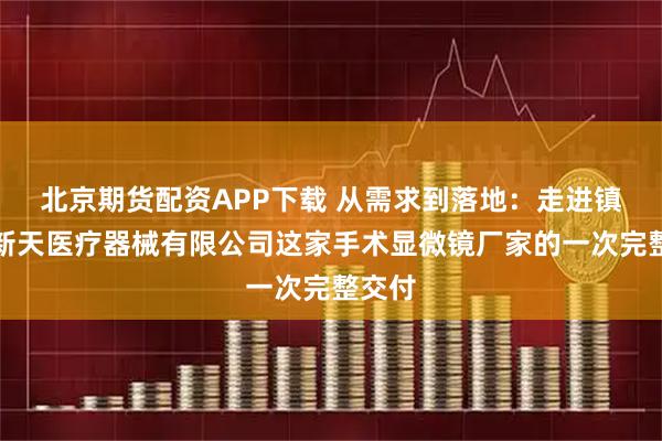 北京期货配资APP下载 从需求到落地：走进镇江市新天医疗器械有限公司这家手术显微镜厂家的一次完整交付