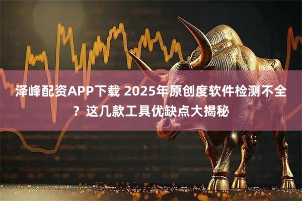 泽峰配资APP下载 2025年原创度软件检测不全？这几款工具优缺点大揭秘