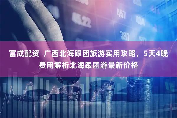 富成配资  广西北海跟团旅游实用攻略，5天4晚费用解析北海跟团游最新价格