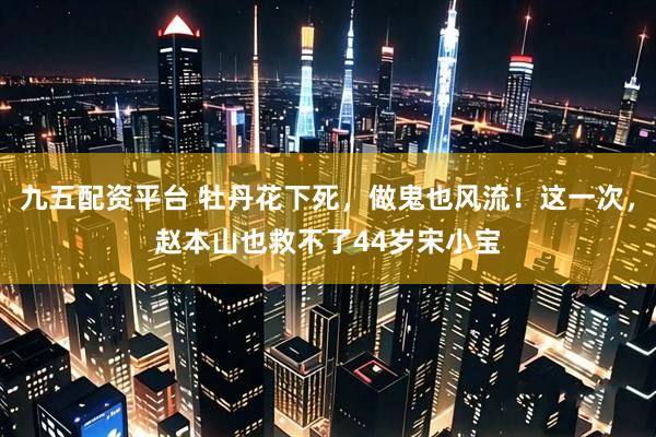 九五配资平台 牡丹花下死，做鬼也风流！这一次，赵本山也救不了44岁宋小宝