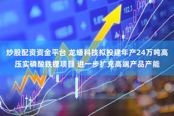 炒股配资资金平台 龙蟠科技拟投建年产24万吨高压实磷酸铁锂项目 进一步扩充高端产品产能