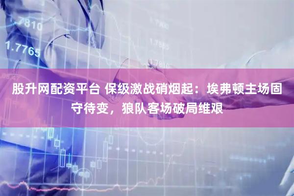 股升网配资平台 保级激战硝烟起：埃弗顿主场固守待变，狼队客场破局维艰