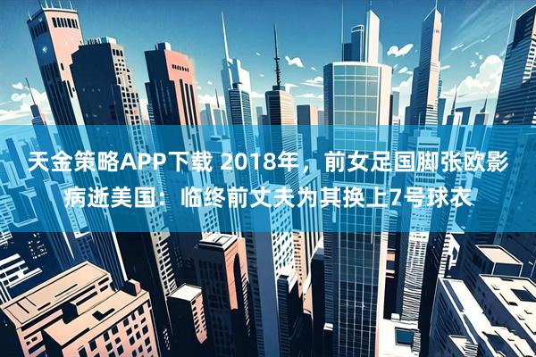 天金策略APP下载 2018年，前女足国脚张欧影病逝美国：临终前丈夫为其换上7号球衣