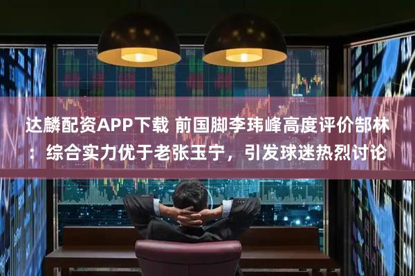 达麟配资APP下载 前国脚李玮峰高度评价郜林：综合实力优于老张玉宁，引发球迷热烈讨论