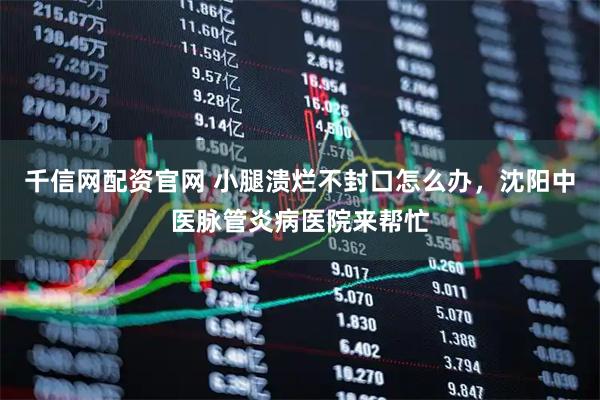 千信网配资官网 小腿溃烂不封口怎么办，沈阳中医脉管炎病医院来帮忙