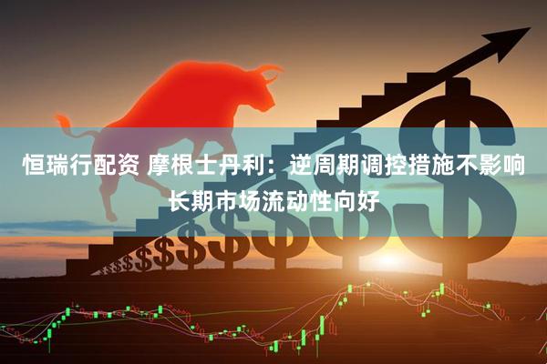恒瑞行配资 摩根士丹利：逆周期调控措施不影响长期市场流动性向好