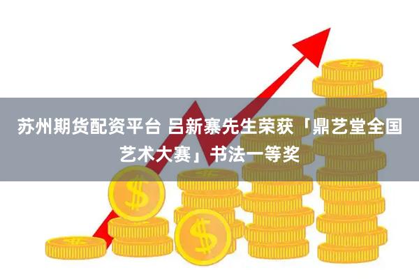 苏州期货配资平台 吕新寨先生荣获「鼎艺堂全国艺术大赛」书法一等奖