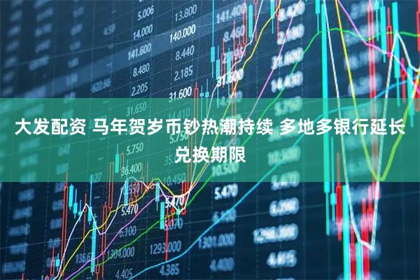 大发配资 马年贺岁币钞热潮持续 多地多银行延长兑换期限