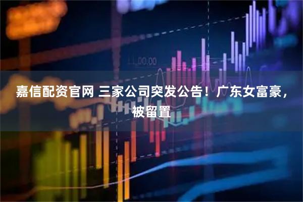 嘉信配资官网 三家公司突发公告！广东女富豪，被留置