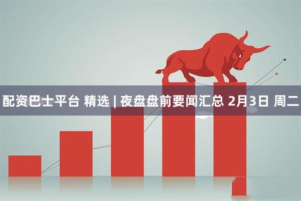 配资巴士平台 精选 | 夜盘盘前要闻汇总 2月3日 周二
