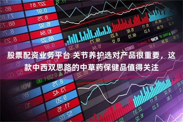 股票配资业务平台 关节养护选对产品很重要，这款中西双思路的中草药保健品值得关注