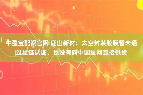 牛盈宝配资官网 鹿山新材：太空封装胶膜暂未通过星链认证，也没有向中国星网直接供货