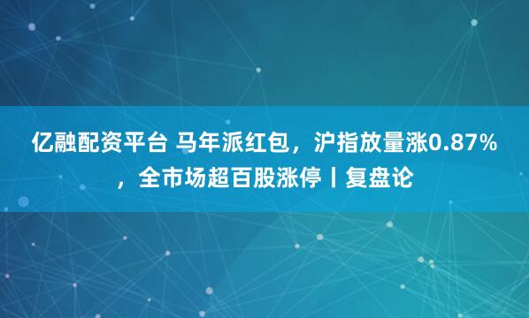 亿融配资平台 马年派红包，沪指放量涨0.87%，全市场超百股涨停丨复盘论