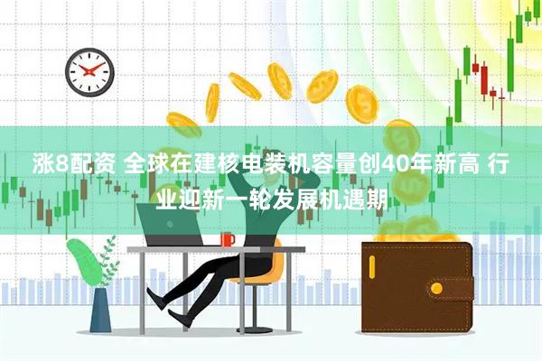 涨8配资 全球在建核电装机容量创40年新高 行业迎新一轮发展机遇期