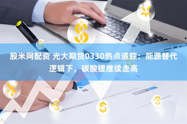 股米网配资 光大期货0330热点追踪:能源替代逻辑下,碳酸锂继续走高
