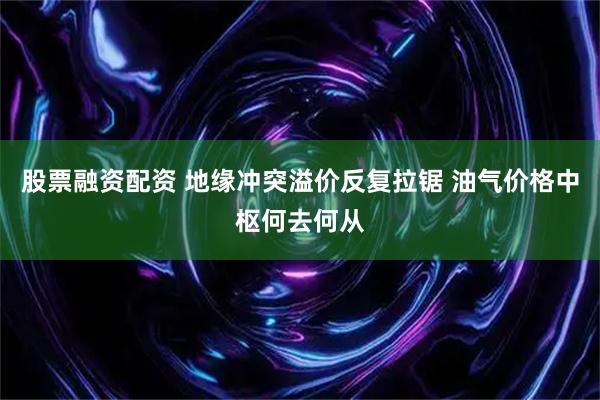 股票融资配资 地缘冲突溢价反复拉锯 油气价格中枢何去何从