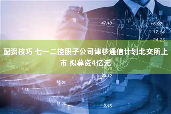 配资技巧 七一二控股子公司津移通信计划北交所上市 拟募资4亿元